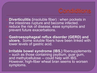  Diverticulitis (insoluble fiber) : when pockets in 
the intestines rupture and become infected. 
 reduce the risk of disease, ease symptoms and 
prevent future exacerbations. 
 Gastroesophageal reflux disorder (GERD) and 
ulcers. Some soluble fibers have been linked with 
lower levels of gastric acid. 
 Irritable bowel syndrome (IBS.) fibersupplements 
– such as those containing psyllium, guar gum, 
and methylcellulose -- could help with IBS. 
However, high-fiber wheat bran seems to worsen 
symptoms. 
 