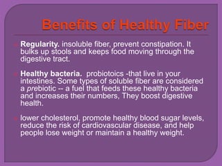  Regularity. insoluble fiber, prevent constipation. It 
bulks up stools and keeps food moving through the 
digestive tract. 
 Healthy bacteria. probiotoics -that live in your 
intestines. Some types of soluble fiber are considered 
a prebiotic -- a fuel that feeds these healthy bacteria 
and increases their numbers, They boost digestive 
health. 
 lower cholesterol, promote healthy blood sugar levels, 
reduce the risk of cardiovascular disease, and help 
people lose weight or maintain a healthy weight. 
 