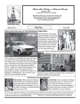 Shasta Lake Heritage & Historical Society
                                                           Headtower News
                                                    A “Boomtown Memories” newsletter

                                              3400 Shasta Gateway Dr. Ste #H, City of Shasta Lake
                                               Museum Hours: M & W 9-12:30 or by appointment.
                                                Call 275-3995 or Email: slhandhs@gmail.com
                                                      www.shastalakehistorical.org




    Volume 8 Issue 1                              Poker Run                                         August 2011

Here come the cars in The Damboree Poker Run.
                                                       Darlene Brown was greet-
                                                       ing participants, or was she
                                                       directing traffic? Drivers ar-
                                                       riving drew a card from a
                                                       deck of poker cards held by
                                                       Don Rendahl. While partici-
                                                       pants were there, several
                                                       viewed the museum and a
                                                       fun day was had by all.

                                                                    Darlene and Barbara Cross dressed as Dam Workers



The museum is completed and open for view-
ing. Butch has made & placed new signs at
our entrance so it is easier to find our building
site. Volunteers have spent many hours gath-
ering, organizing, and displaying donated
items. A goal is to have school classes visit
our museum. If you have items that you
would like to donate, contact the museum on
Monday or Wednesday. Let us know if your          Inside the museum, Barbara and Darlene look on while Dean &
family has something to share.                    Maureen Goekler sign the guest book.
                                          Introducing our new Board Members:
               Mike Daniels - Mike volunteers on Monday                Lorna Rendahl - Lorna volunteers on Wednes-
               with his wife, Donna. Graduates of Central              day. Her husband, Don, is a ―dam‖ kid, and is
               Valley High School, they bring a lifetime of            ―on call‖ when we need help. Lorna is our
               family history & local knowledge to our soci-           ―techy‖, and brings her extensive knowledge of
               ety. Mike is a Director on the board and does           computers & finance to our society. She is an
               data entry into our files.                              Officer on the Board, our new Treasurer.
We try to be accurate but please, we are not liable for any additions, omissions, errors and/or corrections that may
occur in this publication. Any photographs or material used may not be scanned and/or reprinted or reproduced
without contacting us for permission of use.             Thank You - Deb West, Editor/Darlene Brown, Assistant
 