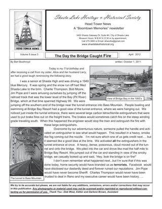 Micros oft




                                                 Shasta Lake Heritage & Historical Society
                                                                  Head Tower News
                                                           A “Boomtown Memories” newsletter

                                                            3400 Shasta Gateway Dr. Suite #H, City of Shasta Lake
                                                              Museum Hours: M & W 9-12:30 or by appointment.
                                                                 Call 275-3995 or Email: slhandhs@gmail.com
                                                                 www.shastalakehistorical.org



        Volume 8 issue 3                                                                                        April 2012
                                                 The Day the Bridge Caught Fire
By Bert Boothroyd                                                                                  written: October 1, 2011

                                  Today is my 71st birthday and
after receiving a call from my sister, Alice and her husband Larry,
we had a good laugh reminiscing the following story.

        I was a senior at Shasta High and was driving a 1949
blue Mercury. It was spring and the snow run off had filled
Shasta Lake to the brim. Charlie Thompson, Bob Moore,
Jim Pope and I were amusing ourselves by jumping off the
railroad track that was the lower level of the Bay (Pit River)               View of Bridge Bay in the 1950’s
Bridge, which at that time spanned Highway 99. We were
jumping off the southern end of the bridge near the tunnel entrance into Bass Mountain. People boating and
swimming at Bridge Bay Resort had a good view of the tunnel entrance, where we were hanging out. We
noticed just inside the tunnel entrance, there were several large carbon tetrachloride extinguishers that were
used to put brake fires out on the freight trains. The brakes would sometimes catch fire on the steep winding
grade traveling south. When this happened the engineer would stop the train and extinguish the fire with
                            these large extinguishers.
                                    Overcome by our adventurous nature, someone pulled the handle and acti-
                            vated an extinguisher to see what would happen. This resulted in a heavy, smoke
                            like fog coming out the nozzle. I’m not sure which one of us gets credit next…. but
                            it seemed like a good idea at the time. We activated all the extinguishers in the
                            tunnel entrance at once. A heavy, dense, poisonous, cloud moved out of the tun-
                            nel and onto the bridge. We piled into the car and drove like mad the half mile to
                            Bridge Bay Resort. We jumped out of the car and standing in view of the smoky
                            bridge, we casually looked up and said, “Hey, look the bridge is on fire!”
                                    I don’t even remember what happened next...but I’m sure that if this was
                            done today, home security would have branded us as terrorists. Facebook would
                            have disclosed our dastardly deed and forever ruined our reputations. Jim Pope
                            would have never become Sheriff. Charles Thompson would never have been
                             trusted to deal in Reno and my executive career would have been history…..
The tunnel to Bass Mountain

We try to be accurate but please, we are not liable for any additions, omissions, errors and/or corrections that may occur
in this publication. Any photographs or material used may not be scanned and/or reprinted or reproduced without con-
tacting us for permission of use. Thank You –Deb West, Editor and Darlene Brown, Assistant
 