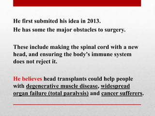 He first submited his idea in 2013.
He has some the major obstacles to surgery.
These include making the spinal cord with a new
head, and ensuring the body's immune system
does not reject it.
He believes head transplants could help people
with degenerative muscle disease, widespread
organ failure (total paralysis) and cancer sufferers.
 