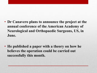 • Dr Canavero plans to announce the project at the
annual conference of the American Academy of
Neurological and Orthopaedic Surgeons, US, in
June.
• He published a paper with a theory on how he
believes the operation could be carried out
successfully this month.
 
