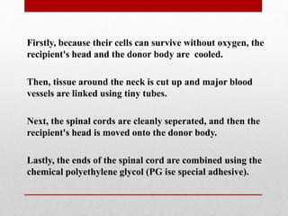Firstly, because their cells can survive without oxygen, the
recipient's head and the donor body are cooled.
Then, tissue around the neck is cut up and major blood
vessels are linked using tiny tubes.
Next, the spinal cords are cleanly seperated, and then the
recipient's head is moved onto the donor body.
Lastly, the ends of the spinal cord are combined using the
chemical polyethylene glycol (PG ise special adhesive).
 