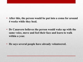 • After this, the person would be put into a coma for around
4 weeks while they heal.
• Dr Canavero believes the person would wake up with the
same voice, move and feel their face and learn to walk
within a year.
• He says several people have already volunteered.
 