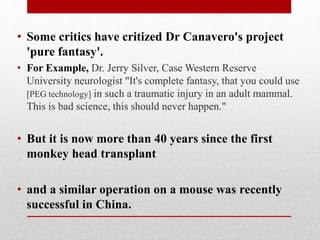 • Some critics have critized Dr Canavero's project
'pure fantasy'.
• For Example, Dr. Jerry Silver, Case Western Reserve
University neurologist "It's complete fantasy, that you could use
[PEG technology] in such a traumatic injury in an adult mammal.
This is bad science, this should never happen."
• But it is now more than 40 years since the first
monkey head transplant
• and a similar operation on a mouse was recently
successful in China.
 