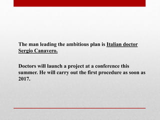 The man leading the ambitious plan is Italian doctor
Sergio Canavero.
Doctors will launch a project at a conference this
summer. He will carry out the first procedure as soon as
2017.
 