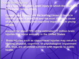 Closed-head injuries: 
• are a type of traumatic brain injury in which the skull and 
dura mater remain intact. 
• Closed-head injuries are the leading cause of death in 
children under 4 years old and the most common cause 
of physical disability and cognitive impairment in young 
people. 
• account for about 75% of the estimated 17 million brain 
injuries that occur annually in the United States. 
• Brain injuries such as closed-head injuries may result in 
lifelong physical, cognitive, or psychological impairment 
and, thus, are of utmost concern with regards to public 
health. 
 