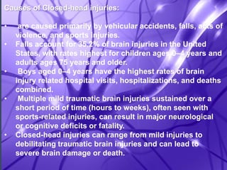 Causes of Closed-head injuries: 
• are caused primarily by vehicular accidents, falls, acts of 
violence, and sports injuries. 
• Falls account for 35.2% of brain injuries in the United 
States, with rates highest for children ages 0–4 years and 
adults ages 75 years and older. 
• Boys aged 0–4 years have the highest rates of brain 
injury related hospital visits, hospitalizations, and deaths 
combined. 
• Multiple mild traumatic brain injuries sustained over a 
short period of time (hours to weeks), often seen with 
sports-related injuries, can result in major neurological 
or cognitive deficits or fatality. 
• Closed-head injuries can range from mild injuries to 
debilitating traumatic brain injuries and can lead to 
severe brain damage or death. 
 