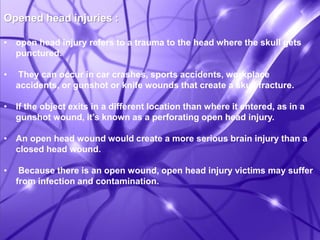 Opened head injuries : 
• open head injury refers to a trauma to the head where the skull gets 
punctured. 
• They can occur in car crashes, sports accidents, workplace 
accidents, or gunshot or knife wounds that create a skull fracture. 
• If the object exits in a different location than where it entered, as in a 
gunshot wound, it’s known as a perforating open head injury. 
• An open head wound would create a more serious brain injury than a 
closed head wound. 
• Because there is an open wound, open head injury victims may suffer 
from infection and contamination. 
 