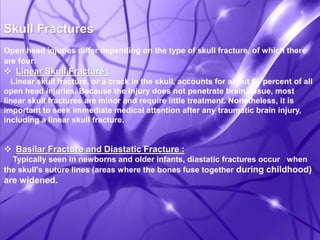 Skull Fractures 
Open head injuries differ depending on the type of skull fracture, of which there 
are four: 
 Linear Skull Fracture : 
Linear skull fracture, or a crack in the skull, accounts for about 69 percent of all 
open head injuries. Because the injury does not penetrate brain tissue, most 
linear skull fractures are minor and require little treatment. Nonetheless, it is 
important to seek immediate medical attention after any traumatic brain injury, 
including a linear skull fracture. 
 Basilar Fracture and Diastatic Fracture : 
Typically seen in newborns and older infants, diastatic fractures occur when 
the skull's suture lines (areas where the bones fuse together during childhood) 
are widened. 
 