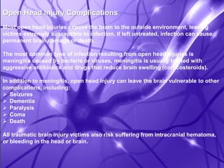 Open Head Injury Complications 
Most open head injuries expose the brain to the outside environment, leaving 
victims extremely susceptible to infection. If left untreated, infection can cause 
permanent brain damage or death. 
The most common type of infection resulting from open head injuries is 
meningitis caused by bacteria or viruses, meningitis is usually treated with 
aggressive antibiotics and drugs that reduce brain swelling (corticosteroids). 
In addition to meningitis, open head injury can leave the brain vulnerable to other 
complications, including: 
 Seizures 
 Dementia 
 Paralysis 
 Coma 
 Death 
All traumatic brain injury victims also risk suffering from intracranial hematoma, 
or bleeding in the head or brain. 
 