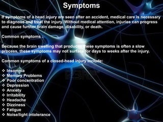Symptoms 
If symptoms of a head injury are seen after an accident, medical care is necessary 
to diagnose and treat the injury. Without medical attention, injuries can progress 
and cause further brain damage, disability, or death. 
Common symptoms : 
Because the brain swelling that produces these symptoms is often a slow 
process, these symptoms may not surface for days to weeks after the injury. 
Common symptoms of a closed-head injury include: 
 Insomnia 
 Memory Problems 
 Poor concentration 
 Depression 
 Anxiety 
 Irritability 
 Headache 
 Dizziness 
 Fatigue 
 Noise/light intolerance 
 