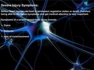 Severe Injury Symptoms: 
Severe head injuries can lead to permanent vegetative states or death, therefore 
being able to recognize symptoms and get medical attention is very important. 
Symptoms of a severe closed-head injury include: 
 Coma 
 Seizures 
 loss of consciousness 
 