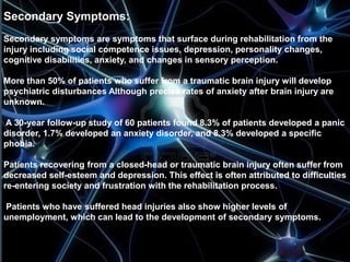 Secondary Symptoms: 
Secondary symptoms are symptoms that surface during rehabilitation from the 
injury including social competence issues, depression, personality changes, 
cognitive disabilities, anxiety, and changes in sensory perception. 
More than 50% of patients who suffer from a traumatic brain injury will develop 
psychiatric disturbances Although precise rates of anxiety after brain injury are 
unknown. 
A 30-year follow-up study of 60 patients found 8.3% of patients developed a panic 
disorder, 1.7% developed an anxiety disorder, and 8.3% developed a specific 
phobia. 
Patients recovering from a closed-head or traumatic brain injury often suffer from 
decreased self-esteem and depression. This effect is often attributed to difficulties 
re-entering society and frustration with the rehabilitation process. 
Patients who have suffered head injuries also show higher levels of 
unemployment, which can lead to the development of secondary symptoms. 
 