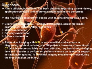 Diagnosis 
 After sufficient information has been obtained regarding patient history, 
appropriate physical and neurologic examinations are performed. 
 The neurologic assessment begins with ascertaining the GCS score. 
 Brainstem examination – Pupillary examination, ocular movement 
examination, corneal reflex, gag reflex 
 Motor examination 
 Sensory examination 
 Reflex examination 
 Anatomical imaging with MRI is very sensitive and accurate in 
diagnosing cerebral pathology in TBI patients. However, conventional 
CT (which is more available and cost effective, requires shorter imaging 
time and is easier to perform on patients who are on ventilator support, 
in traction, or agitated) is the initial imaging modality of choice during 
the first 24 h after the injury . 
 