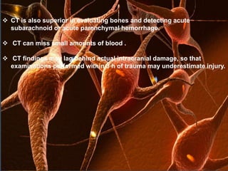  CT is also superior in evaluating bones and detecting acute 
subarachnoid or acute parenchymal hemorrhage. 
 CT can miss small amounts of blood . 
 CT findings may lag behind actual intracranial damage, so that 
examinations performed within 3 h of trauma may underestimate injury. 
 