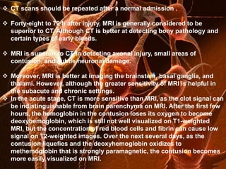 Laboratory studies 
 CT scans should be repeated after a normal admission . 
Sodium  levels: Alterations in serum sodium levels occur in as many as 50% of 
Forty-eight to 72 h after injury, MRI is generally considered to be 
comatose patients with head injuries; hyponatremia may be due to the syndrome 
superior to CT. Although CT is better at detecting bony pathology and 
of inappropriate antidiuretic hormone (SIADH) or cerebral salt wasting; elevated 
sodium certain levels types in head of early injury bleeds. 
indicate simple dehydration or diabetes insipidus 
 MRI is superior to CT in detecting axonal injury, small areas of 
Magnesium levels: These are depleted in the acute phases of minor and severe 
head injuries 
contusion, and subtle neuronal damage. 
Coagulation  Moreover, studies: MRI is Including better at prothrombin imaging the time brainstem, (PT), activated basal partial 
ganglia, and 
thromboplastin time (aPTT), and platelet count; these are important to exclude a 
coagulopathy 
thalami. However, although the greater sensitivity of MRI is helpful in 
the subacute and chronic settings. 
 In the acute stage, CT is more sensitive than MRI, as the clot signal can 
Blood alcohol levels and drug screens: May help to explain subnormal levels of 
consciousness and cognition in some patients with head trauma 
be indistinguishable from brain parenchyma on MRI. After the first few 
hours, the hemoglobin in the contusion loses its oxygen to become 
deoxyhemoglobin, which is still not well visualized on T1-weighted 
MRI, but the concentration of red blood cells and fibrin can cause low 
signal on T2-weighted images. Over the next several days, as the 
contusion liquefies and the deoxyhemoglobin oxidizes to 
methemoglobin that is strongly paramagnetic, the contusion becomes 
more easily visualized on MRI. 
Renal function tests and creatine kinase levels: To help exclude rhabdomyolysis if 
a crush injury has occurred or marked rigidity is present 
Neuron-specific enolase and protein S-100 B: Elevated serum levels may correlate 
with persistent cognitive impairment at 6 months in patients with severe or mild 
head injuries. 
 