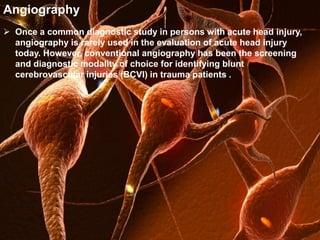 Angiography 
 Once a common diagnostic study in persons with acute head injury, 
angiography is rarely used in the evaluation of acute head injury 
today. However, conventional angiography has been the screening 
and diagnostic modality of choice for identifying blunt 
cerebrovascular injuries (BCVI) in trauma patients . 
 