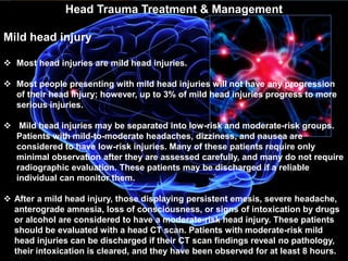 Head Trauma Treatment & Management 
Mild head injury 
 Most head injuries are mild head injuries. 
 Most people presenting with mild head injuries will not have any progression 
of their head injury; however, up to 3% of mild head injuries progress to more 
serious injuries. 
 Mild head injuries may be separated into low-risk and moderate-risk groups. 
Patients with mild-to-moderate headaches, dizziness, and nausea are 
considered to have low-risk injuries. Many of these patients require only 
minimal observation after they are assessed carefully, and many do not require 
radiographic evaluation. These patients may be discharged if a reliable 
individual can monitor them. 
 After a mild head injury, those displaying persistent emesis, severe headache, 
anterograde amnesia, loss of consciousness, or signs of intoxication by drugs 
or alcohol are considered to have a moderate-risk head injury. These patients 
should be evaluated with a head CT scan. Patients with moderate-risk mild 
head injuries can be discharged if their CT scan findings reveal no pathology, 
their intoxication is cleared, and they have been observed for at least 8 hours. 
 