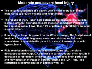 Moderate and severe head injury 
 The initial resuscitation of a patient with a head injury is of critical 
importance to prevent hypoxia and hypotension. 
 The results of the CT scan help determine the next step. If a surgical 
lesion is present, arrangements are made for immediate transport to 
the operating room. Fewer than 10% of patients with TBI have an initial 
surgical lesion. 
 If no surgical lesion is present on the CT scan image, The first phase of 
treatment is to institute general measures intravenous fluids are 
administered to maintain the patient in a state of euvolemia or mild 
hypervolemia . 
 Fluid restriction decreases intravascular volume and, therefore, 
decreases cardiac output. A decrease in cardiac output often results in 
decreased cerebral flow, which results in decreased brain perfusion 
and may cause an increase in cerebral edema and ICP. Thus, fluid 
restriction is contraindicated in patients with TBI. 
 
