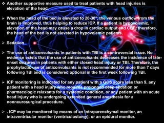  Another supportive measure used to treat patients with head injuries is 
elevation of the head. 
 When the head of the bed is elevated to 20-30°, the venous outflow from the 
brain is improved, thus helping to reduce ICP. If a patient is hypovolemic, 
elevation of the head may cause a drop in cardiac output and CBF; therefore, 
the head of the bed is not elevated in hypovolemic patients. 
 Sedation 
 The use of anticonvulsants in patients with TBI is a controversial issue. No 
evidence exists that the use of anticonvulsants decreases the incidence of late-onset 
seizures in patients with either closed head injury or TBI. Therefore, the 
prophylactic use of anticonvulsants is not recommended for more than 7 days 
following TBI and is considered optional in the first week following TBI. 
 ICP monitoring is indicated for any patient with a GCS score less than 9, any 
patient with a head injury who requires prolonged deep sedation or 
pharmacologic relaxants for a systemic condition, or any patient with an acute 
head injury who is undergoing extended general anesthesia for a 
nonneurosurgical procedure. 
 . ICP may be monitored by means of an intraparenchymal monitor, an 
intraventricular monitor (ventriculostomy), or an epidural monitor. 
 