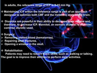  In adults, the reference range of ICP is 0-15 mm Hg. 
 Maintaining ICP within the reference range is part of an approach 
designed to optimize both CBF and the metabolic state of the brain. 
 Diuretics are powerful in their ability to decrease brain volume and, 
therefore, to decrease ICP. Mannitol, an osmotic diuretic, is the most 
common diuretic used. 
 Surgery: 
 Removing clotted blood (hematomas). 
 Repairing skull fractures. 
 Opening a window in the skull. 
 Rehabilitation 
Patients may need to relearn basic skills, such as walking or talking. 
The goal is to improve their abilities to perform daily activities. 
 