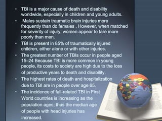 • TBI is a major cause of death and disability 
worldwide, especially in children and young adults. 
• Males sustain traumatic brain injuries more 
frequently than do females , However, when matched 
for severity of injury, women appear to fare more 
poorly than men. 
• TBI is present in 85% of traumatically injured 
children, either alone or with other injuries. 
• The greatest number of TBIs occur in people aged 
15–24 Because TBI is more common in young 
people, its costs to society are high due to the loss 
of productive years to death and disability. 
• The highest rates of death and hospitalization 
due to TBI are in people over age 65. 
• The incidence of fall-related TBI in First 
World countries is increasing as the 
population ages; thus the median age 
of people with head injuries has 
increased. 
 