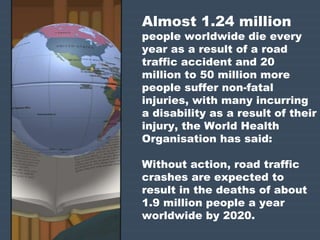 Almost 1.24 million 
people worldwide die every 
year as a result of a road 
traffic accident and 20 
million to 50 million more 
people suffer non-fatal 
injuries, with many incurring 
a disability as a result of their 
injury, the World Health 
Organisation has said: 
Without action, road traffic 
crashes are expected to 
result in the deaths of about 
1.9 million people a year 
worldwide by 2020. 
 