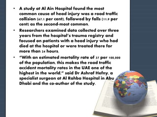 • A study at Al Ain Hospital found the most 
common cause of head injury was a road traffic 
collision (67.1 per cent), followed by falls (11.9 per 
cent) as the second-most common. 
• Researchers examined data collected over three 
years from the hospital’s trauma registry and 
focused on patients with a head injury who had 
died at the hospital or were treated there for 
more than 24 hours. 
• “With an estimated mortality rate of 37 per 100,000 
of the population, this makes the road traffic 
accident mortality rates in the UAE one of the 
highest in the world,” said Dr Ashraf Hefny, a 
specialist surgeon at Al Rahba Hospital in Abu 
Dhabi and the co-author of the study. 
 