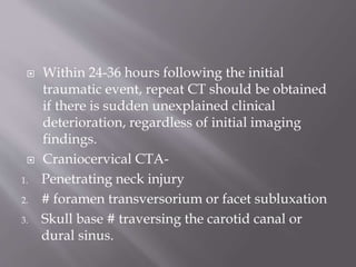  Within 24-36 hours following the initial
traumatic event, repeat CT should be obtained
if there is sudden unexplained clinical
deterioration, regardless of initial imaging
findings.
 Craniocervical CTA-
1. Penetrating neck injury
2. # foramen transversorium or facet subluxation
3. Skull base # traversing the carotid canal or
dural sinus.
 