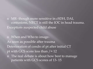  MR- though more sensitive in cSDH, DAI,
contusions, NECT is still the IOC in head trauma.
Exception- suspected child abuse
 When and Who to image-
As soon as possible after trauma
Deterioration of condn of pt after initial CT
pt with GCS score less than /= 12
 The real debate is about how best to manage
patients with GCS scores of 13- 15
 