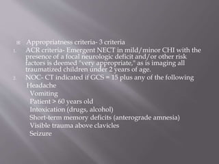  Appropriatness criteria- 3 criteria
1. ACR criteria- Emergent NECT in mild/minor CHI with the
presence of a focal neurologic deficit and/or other risk
factors is deemed "very appropriate," as is imaging all
traumatized children under 2 years of age.
2. NOC- CT indicated if GCS = 15 plus any of the following
Headache
Vomiting
Patient > 60 years old
Intoxication (drugs, alcohol)
Short-term memory deficits (anterograde amnesia)
Visible trauma above clavicles
Seizure
 