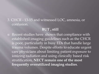 3. CHCR - 13-15 and witnessed LOC, amnesia, or
confusion.
BUT , still
 Recent studies have shown that compliance with
established imaging guidelines such as the CHCR
is poor, particularly in busy EDs that handle large
trauma volumes. Despite efforts to educate urgent
care physicians about limiting patient exposure to
ionizing radiation and using clinically based risk
stratification, NECT remain one of the most
frequently overutilized imaging studies.
 