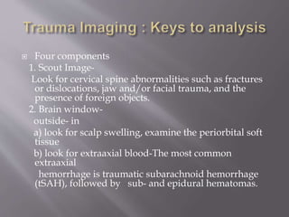  Four components
1. Scout Image-
Look for cervical spine abnormalities such as fractures
or dislocations, jaw and/or facial trauma, and the
presence of foreign objects.
2. Brain window-
outside- in
a) look for scalp swelling, examine the periorbital soft
tissue
b) look for extraaxial blood-The most common
extraaxial
hemorrhage is traumatic subarachnoid hemorrhage
(tSAH), followed by sub- and epidural hematomas.
 