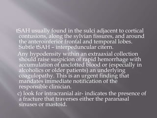 tSAH usually found in the sulci adjacent to cortical
contusions, along the sylvian fissures, and around
the anteroinferior frontal and temporal lobes.
Subtle tSAH – interpeduncular citern.
Any hypodensity within an extraaxial collection
should raise suspicion of rapid hemorrhage with
accumulation of unclotted blood or (especially in
alcoholics or older patients) an underlying
coagulopathy. This is an urgent finding that
mandates immediate notification of the
responsible clinician.
c) look for intracranial air- indicates the presence of
a fracture that traverses either the paranasal
sinuses or mastoid.
 