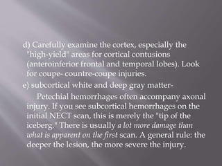 d) Carefully examine the cortex, especially the
"high-yield" areas for cortical contusions
(anteroinferior frontal and temporal lobes). Look
for coupe- countre-coupe injuries.
e) subcortical white and deep gray matter-
Petechial hemorrhages often accompany axonal
injury. If you see subcortical hemorrhages on the
initial NECT scan, this is merely the "tip of the
iceberg." There is usually a lot more damage than
what is apparent on the first scan. A general rule: the
deeper the lesion, the more severe the injury.
 