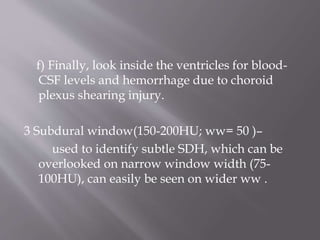 f) Finally, look inside the ventricles for blood-
CSF levels and hemorrhage due to choroid
plexus shearing injury.
3 Subdural window(150-200HU; ww= 50 )–
used to identify subtle SDH, which can be
overlooked on narrow window width (75-
100HU), can easily be seen on wider ww .
 
