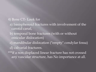 4) Bone CT- Look for
a) basisphenoid fractures with involvement of the
carotid canal,
b) temporal bone fractures (with or without
ossicular dislocation)
c) mandibular dislocation ("empty" condylar fossa)
d) calvarial fractures.
***if a non displaced linear fracture has not crossed
any vascular structure, has No importance at all.
 