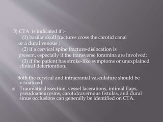 5) CTA is indicated if :-
(1) basilar skull fractures cross the carotid canal
or a dural venous ;
(2) if a cervical spine fracture-dislocation is
present, especially if the transverse foramina are involved;
(3) if the patient has stroke-like symptoms or unexplained
clinical deterioration.
Both the cervical and intracranial vasculature should be
visualized.
 Traumatic dissection, vessel lacerations, intimal flaps,
pseudoaneurysms, carotidcavernous fistulas, and dural
sinus occlusions can generally be identified on CTA.
 