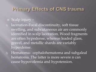  Scalp injury –
1) laceration-Focal discontinuity, soft tissue
swelling, and subcutaneous air are commonly
identified in scalp laceration. Wood fragments
are often hypodense, whereas leaded glass,
gravel, and metallic shards are variably
hyperdense.
2) Hematoma- cephalohematoma and subgaleal
hematoma. The latter is more severe n can
cause hypovolemia and hypotension.
 