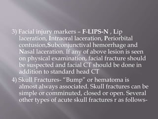 3) Facial injury markers – F-LIPS-N , Lip
laceration, Intraoral laceration, Periorbital
contusion,Subconjunctival hemorrhage and
Nasal laceration. If any of above lesion is seen
on physical examination, facial fracture should
be suspected and facial CT should be done in
addition to standard head CT
4) Skull Fractures- “Bump” or hematoma is
almost always associated. Skull fractures can be
simple or comminuted, closed or open. Several
other types of acute skull fractures r as follows-
 