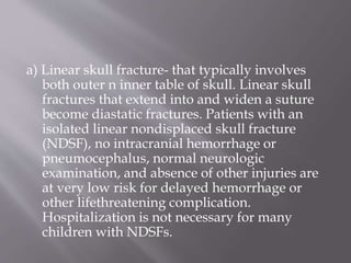 a) Linear skull fracture- that typically involves
both outer n inner table of skull. Linear skull
fractures that extend into and widen a suture
become diastatic fractures. Patients with an
isolated linear nondisplaced skull fracture
(NDSF), no intracranial hemorrhage or
pneumocephalus, normal neurologic
examination, and absence of other injuries are
at very low risk for delayed hemorrhage or
other lifethreatening complication.
Hospitalization is not necessary for many
children with NDSFs.
 