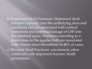 b) Depressed Skull Fractures- Depressed skull
fractures typically tear the underlying dura and
arachnoid and are associated with cortical
contusions and potential leakage of CSF into
the subdural space. Fractures extending to a
dural sinus or the jugular bulb are associated
with venous sinus thrombosis in 40% of cases.
c) Elevated Skull Fractures- uncommon, often
combined with depressed fracture. Knife
penetration.
 