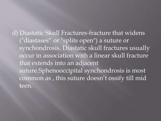 d) Diastatic Skull Fractures-fracture that widens
("diastases“ or "splits open") a suture or
synchondrosis. Diastatic skull fractures usually
occur in association with a linear skull fracture
that extends into an adjacent
suture.Sphenooccipital synchondrosis is most
common as , this suture doesn’t ossify till mid
teen.
 