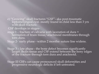 e) “Growing” skull fractures “GSF”- aka post-traumatic
leptomeningeal cyst- mostly found in child less than 3 yrs
with skull fracture.
GSF develops in stages-
stage 1 – fracture of calvaria with laceration of dura +
herniation of brain tissue/arachinoid membranes through
torn dura.
Stage 2- early phase - within 2 months- suture line widens.
Stage 3 – late phase - the bone defect becomes significantly
larger. Brain tissue and CSF extend between the bony edges
of the fracture through torn dura and arachnoid.
Stage III GSFs can cause pronounced skull deformities and
progressive neurologic deficits if left untreated.
 