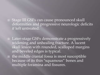 Stage III GSFs can cause pronounced skull
deformities and progressive neurologic deficits
if left untreated.
 Later-stage GSFs demonstrate a progressively
widening and unhealing fracture. A lucent
skull lesion with rounded, scalloped margins
and beveled edges is typical.
 the middle cranial fossa is most susceptible
because of its thin "squamous“ bones and
multiple foramina and fissures.
 