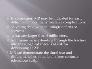  In some cases, MR may be indicated for early
detection of potentially treatable complications.
 A young child with neurologic deficits or
seizures
 a fracture larger than 4 millimeters,
 soft tissue mass extending through the fracture
into the subgaleal space is at risk for
developing a GSF.
* MR can demonstrate the dural tear and
differentiate herniated brain from contused,
edematous scalp.
 