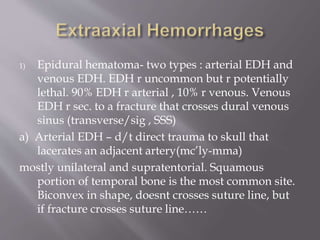 1) Epidural hematoma- two types : arterial EDH and
venous EDH. EDH r uncommon but r potentially
lethal. 90% EDH r arterial , 10% r venous. Venous
EDH r sec. to a fracture that crosses dural venous
sinus (transverse/sig , SSS)
a) Arterial EDH – d/t direct trauma to skull that
lacerates an adjacent artery(mc’ly-mma)
mostly unilateral and supratentorial. Squamous
portion of temporal bone is the most common site.
Biconvex in shape, doesnt crosses suture line, but
if fracture crosses suture line……
 
