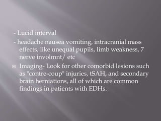 - Lucid interval
- headache nausea vomiting, intracranial mass
effects, like unequal pupils, limb weakness, 7
nerve involmnt/ etc
 Imaging- Look for other comorbid lesions such
as "contre-coup" injuries, tSAH, and secondary
brain herniations, all of which are common
findings in patients with EDHs.
 