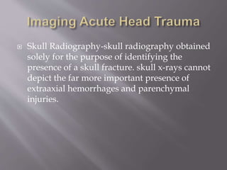  Skull Radiography-skull radiography obtained
solely for the purpose of identifying the
presence of a skull fracture. skull x-rays cannot
depict the far more important presence of
extraaxial hemorrhages and parenchymal
injuries.
 